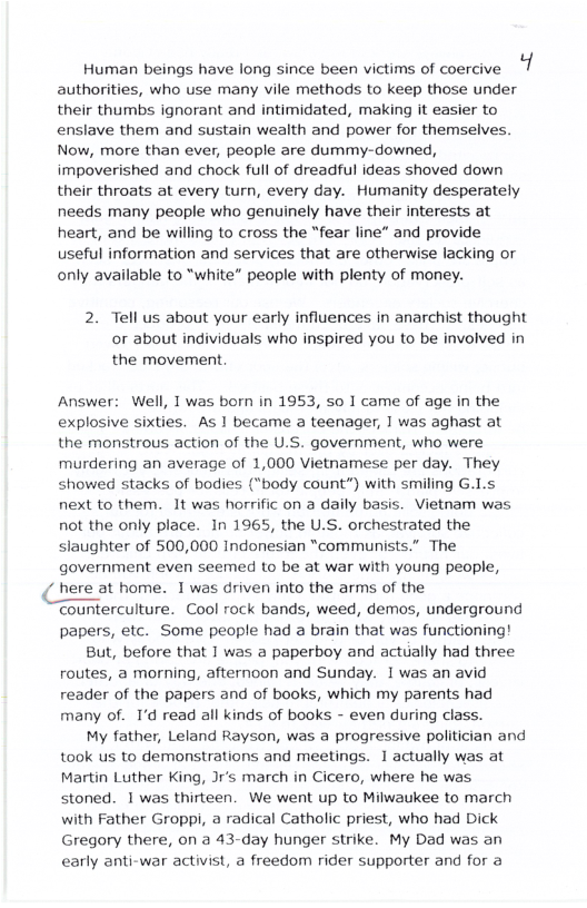Human beings have long since been victims of coercive 1 authorities, who use many vile methods to keep those under their thumbs ignorant and intimidated, making it easier to enslave them and sustain wealth and power for themselves. Now, more than ever, people are dummy-downed, impoverished and chock full of dreadful ideas shoved down their throats at every turn, every day. Humanity desperately needs many people who genuinely have their interests at heart, and be willing to cross the “fear line” and provide useful information and services that are otherwise lacking or only available to “white” people with plenty of money. 2. Tell us about your early influences in anarchist thought or about individuals who inspired you to be involved in the movement. Answer: Well, T was born in 1953, so 1 came of age in the explosive sixties. As 1 became a teenager, 1 was aghast at the monstrous action of the U.S. government, who were murdering an average of 1,000 Vietnamese per day. They showed stacks of bodies ("body count”) with smiling G.Ls next to them. It was horrific on a daily basis. Vietnam was not the only place. In 1965, the U.S. orchestrated the slaughter of 500,000 Indonesian “communists.” The government even seemed to be at war with young people, / here at home. 1was driven into the arms of the Counterculture. Cool rock bands, weed, demos, underground papers, etc. Some people had a brain that was functioning! But, before that 1 was a paperboy and actually had three routes, a morning, afternoon and Sunday. 1 was an avid reader of the papers and of books, which my parents had many of. I’d read all kinds of books - even during class. My father, Leland Rayson, was a progressive politician and took us to demonstrations and meetings. 1 actually was at Martin Luther King, Jr’s march in Cicero, where he was stoned. 1 was thirteen. We went up to Milwaukee to march with Father Groppi, a radical Catholic priest, who had Dick Gregory there, on a 43-day hunger strike. My Dad was an early anti-war activist, a freedom rider supporter and for a